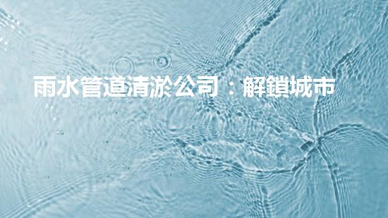 雨水管道清淤公司：解鎖城市秘密，暢通你的生活！